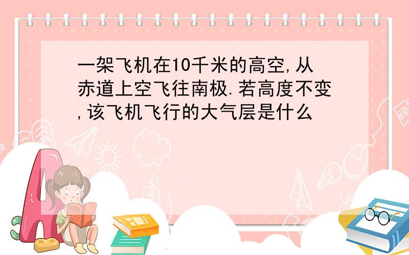 一架飞机在10千米的高空,从赤道上空飞往南极.若高度不变,该飞机飞行的大气层是什么