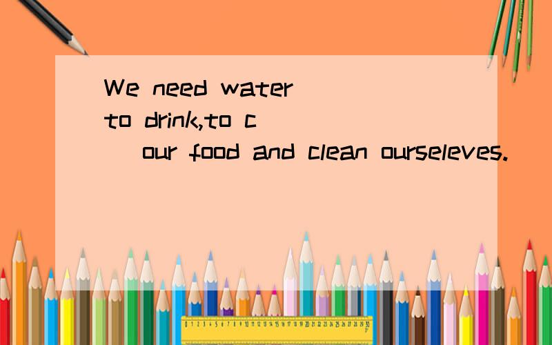 We need water to drink,to c__ our food and clean ourseleves.