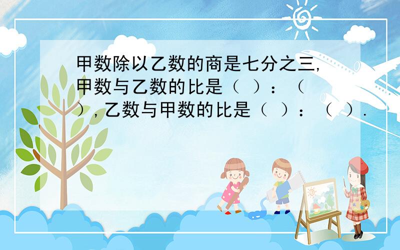 甲数除以乙数的商是七分之三,甲数与乙数的比是（ ）：（ ）,乙数与甲数的比是（ ）：（ ）.