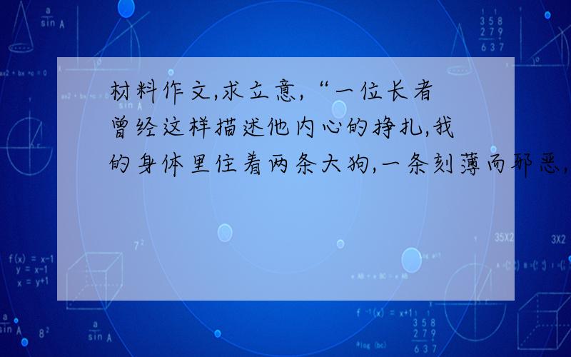 材料作文,求立意,“一位长者曾经这样描述他内心的挣扎,我的身体里住着两条大狗,一条刻薄而邪恶,另一条则非常善良.刻薄的狗