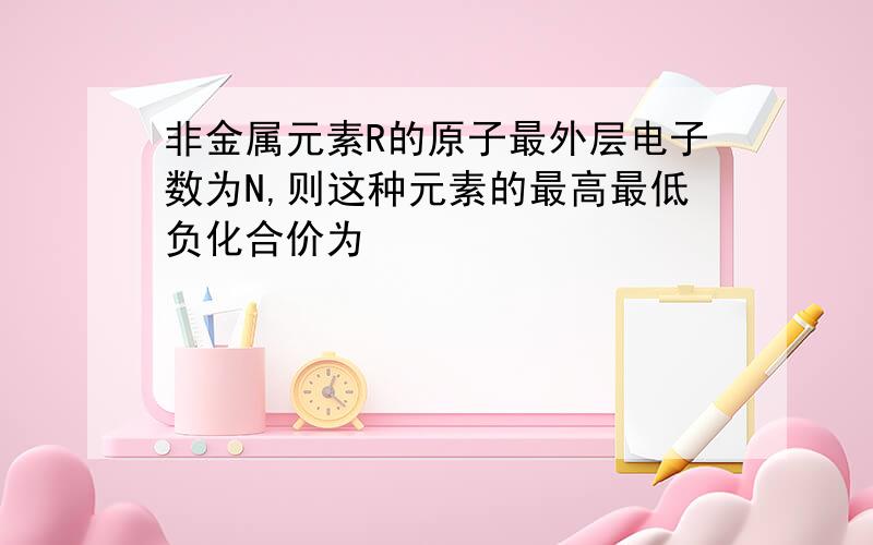 非金属元素R的原子最外层电子数为N,则这种元素的最高最低负化合价为