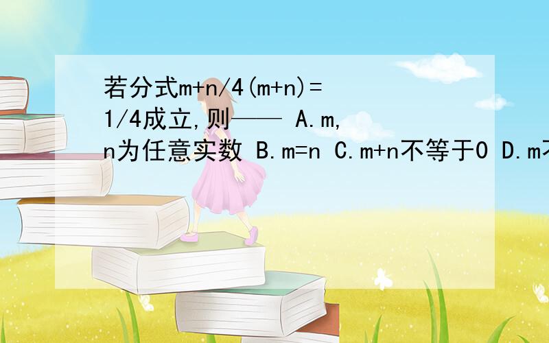 若分式m+n/4(m+n)=1/4成立,则—— A.m,n为任意实数 B.m=n C.m+n不等于0 D.m不等于n