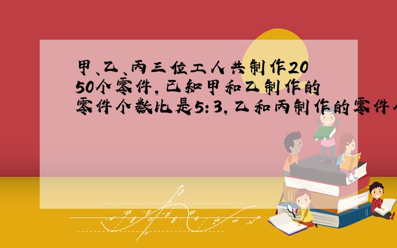 甲、乙、丙三位工人共制作2050个零件，已知甲和乙制作的零件个数比是5：3，乙和丙制作的零件个数比是4：3，三位工人各制