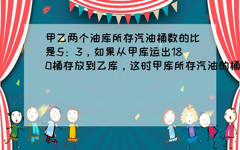 甲乙两个油库所存汽油桶数的比是5：3，如果从甲库运出180桶存放到乙库，这时甲库所存汽油的桶数刚好是乙库的23