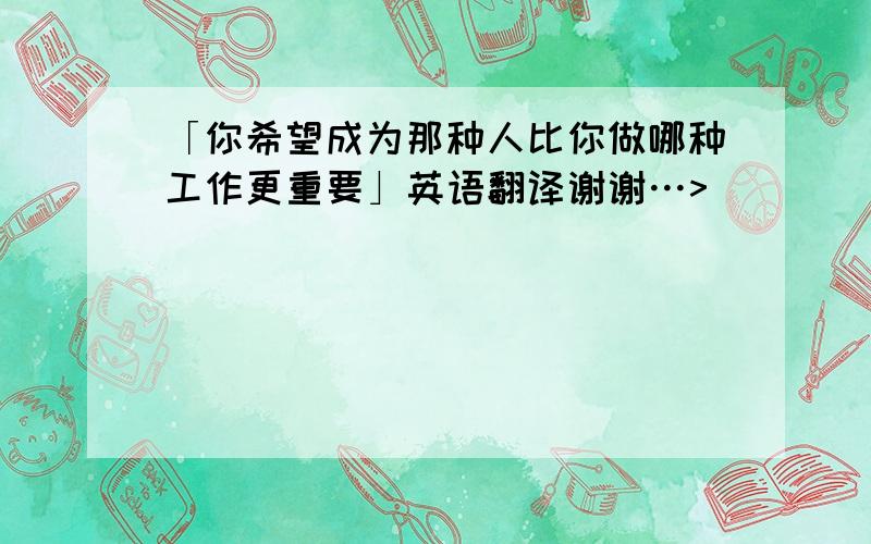 「你希望成为那种人比你做哪种工作更重要」英语翻译谢谢…>_