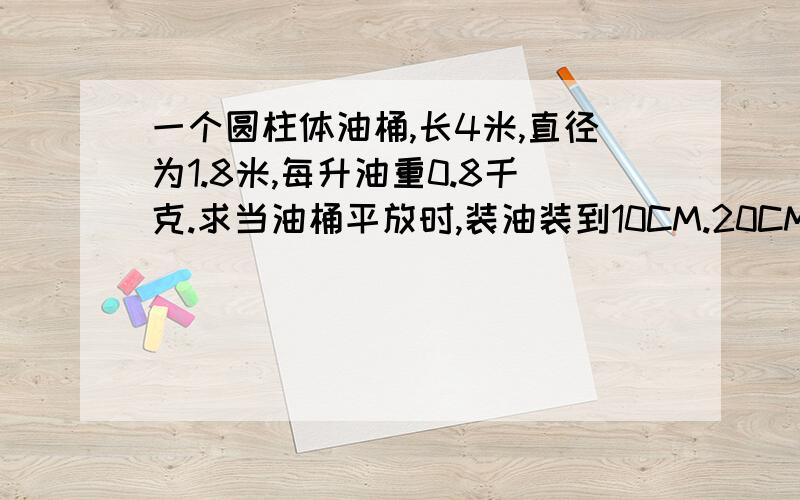 一个圆柱体油桶,长4米,直径为1.8米,每升油重0.8千克.求当油桶平放时,装油装到10CM.20CM.30CM一直到装