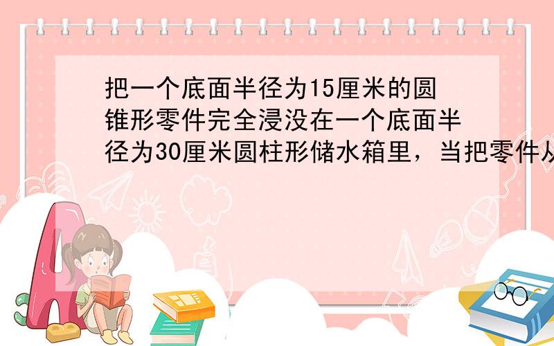 把一个底面半径为15厘米的圆锥形零件完全浸没在一个底面半径为30厘米圆柱形储水箱里，当把零件从水箱中取出后，水箱里的水面