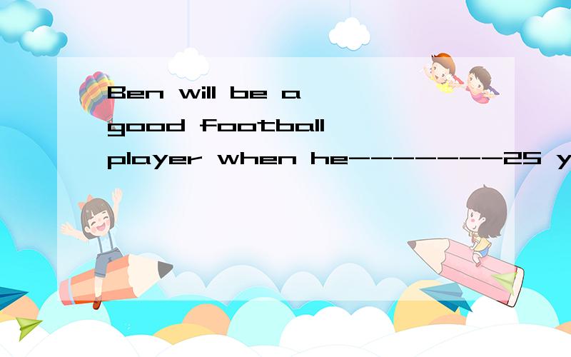 Ben will be a good football player when he-------25 years ol