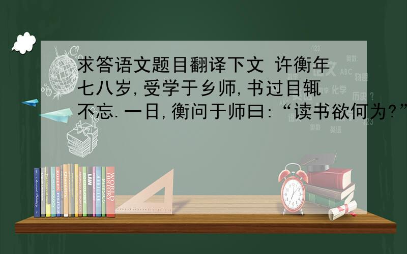 求答语文题目翻译下文 许衡年七八岁,受学于乡师,书过目辄不忘.一日,衡问于师曰:“读书欲何为?”师曰:“应科第耳.”复曰