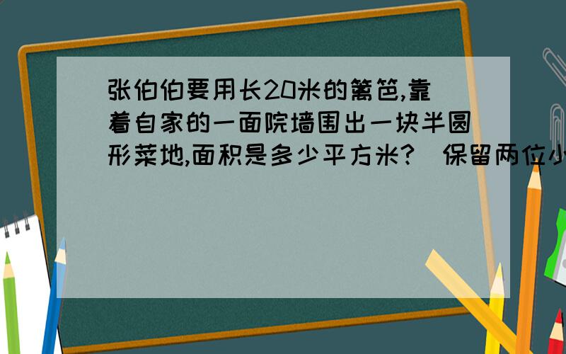 张伯伯要用长20米的篱笆,靠着自家的一面院墙围出一块半圆形菜地,面积是多少平方米?（保留两位小数）