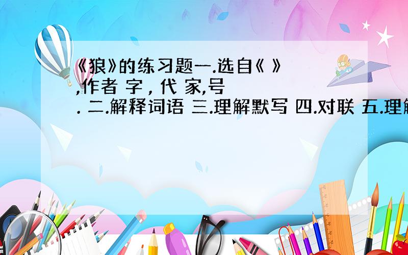 《狼》的练习题一.选自《 》,作者 字 , 代 家,号 . 二.解释词语 三.理解默写 四.对联 五.理解分析