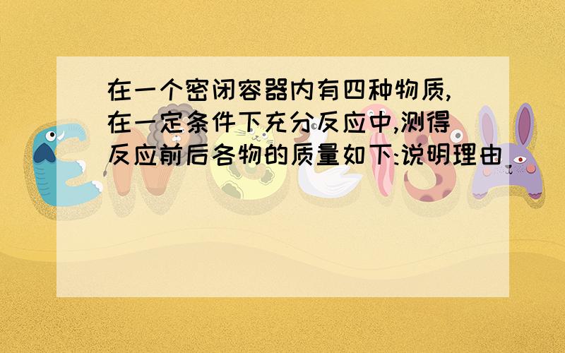 在一个密闭容器内有四种物质,在一定条件下充分反应中,测得反应前后各物的质量如下:说明理由