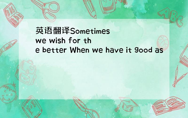 英语翻译Sometimes we wish for the better When we have it good as