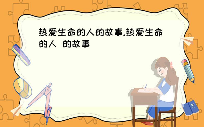 热爱生命的人的故事.热爱生命的人 的故事