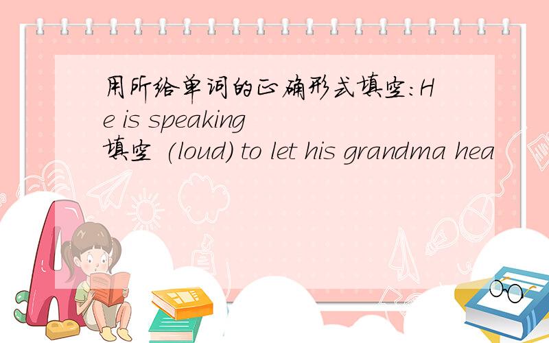 用所给单词的正确形式填空：He is speaking 填空 (loud) to let his grandma hea