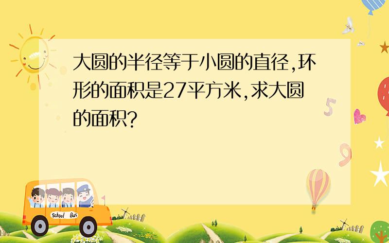 大圆的半径等于小圆的直径,环形的面积是27平方米,求大圆的面积?