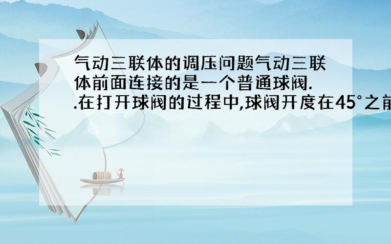 气动三联体的调压问题气动三联体前面连接的是一个普通球阀..在打开球阀的过程中,球阀开度在45°之前,慢慢扳动球阀,能明显