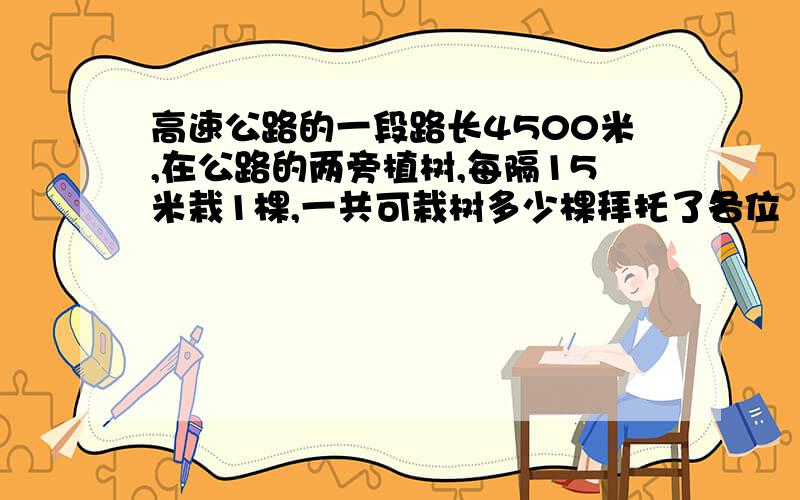 高速公路的一段路长4500米,在公路的两旁植树,每隔15米栽1棵,一共可栽树多少棵拜托了各位