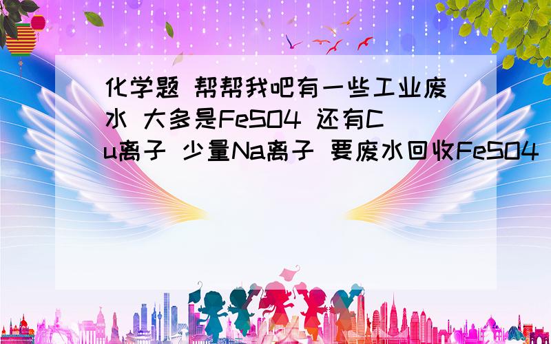 化学题 帮帮我吧有一些工业废水 大多是FeSO4 还有Cu离子 少量Na离子 要废水回收FeSO4 和Cu离子 在方框和