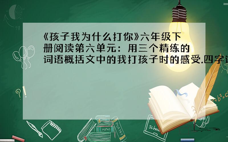 《孩子我为什么打你》六年级下册阅读第六单元：用三个精练的词语概括文中的我打孩子时的感受.四字词语