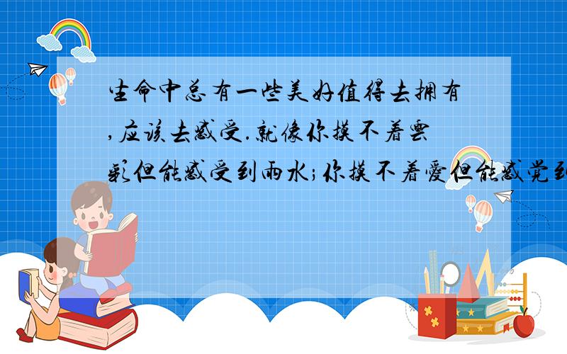 生命中总有一些美好值得去拥有,应该去感受.就像你摸不着云彩但能感受到雨水;你摸不着爱但能感觉到甜蜜;( ).只要用心,你