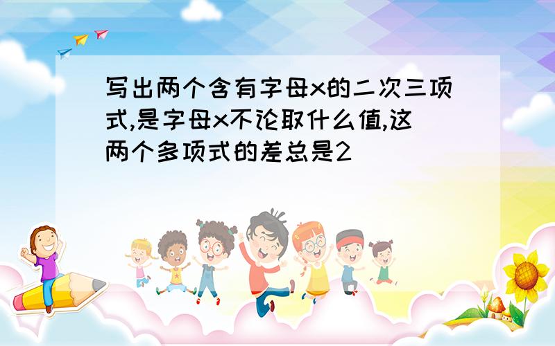 写出两个含有字母x的二次三项式,是字母x不论取什么值,这两个多项式的差总是2