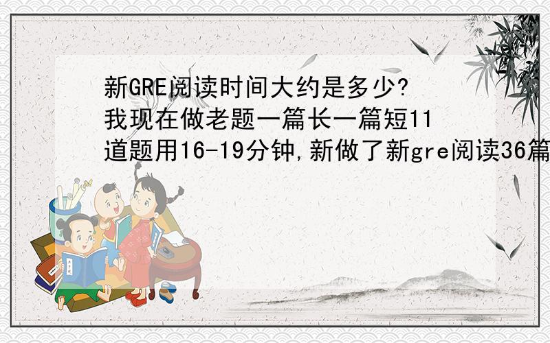 新GRE阅读时间大约是多少?我现在做老题一篇长一篇短11道题用16-19分钟,新做了新gre阅读36篇的题一个练习5篇阅