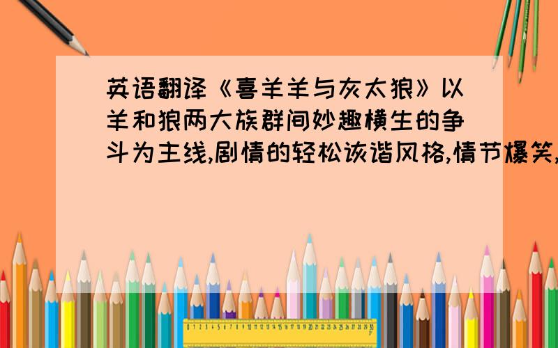 英语翻译《喜羊羊与灰太狼》以羊和狼两大族群间妙趣横生的争斗为主线,剧情的轻松诙谐风格,情节爆笑,对白幽默,还巧妙地融入社