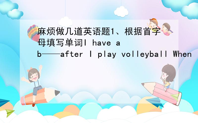 麻烦做几道英语题1、根据首字母填写单词I have a b——after I play volleyball When