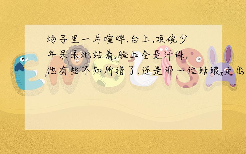 场子里一片喧哗.台上,项碗少年呆呆地站着,脸上全是汗珠,他有些不知所措了.还是那一位姑娘,走出来扫