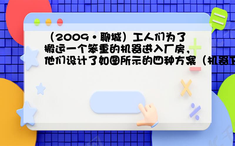 （2009•聊城）工人们为了搬运一个笨重的机器进入厂房，他们设计了如图所示的四种方案（机器下方的小圆表示并排放置的圆形钢