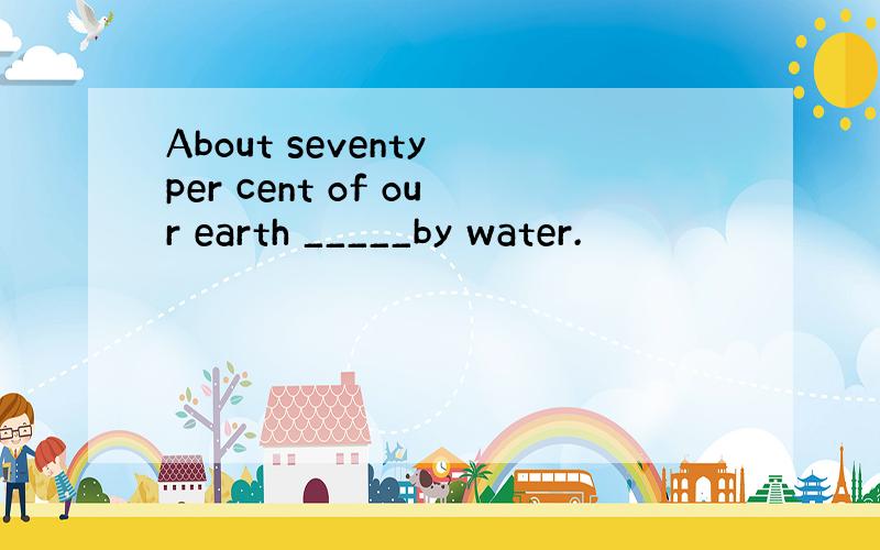 About seventy per cent of our earth _____by water.