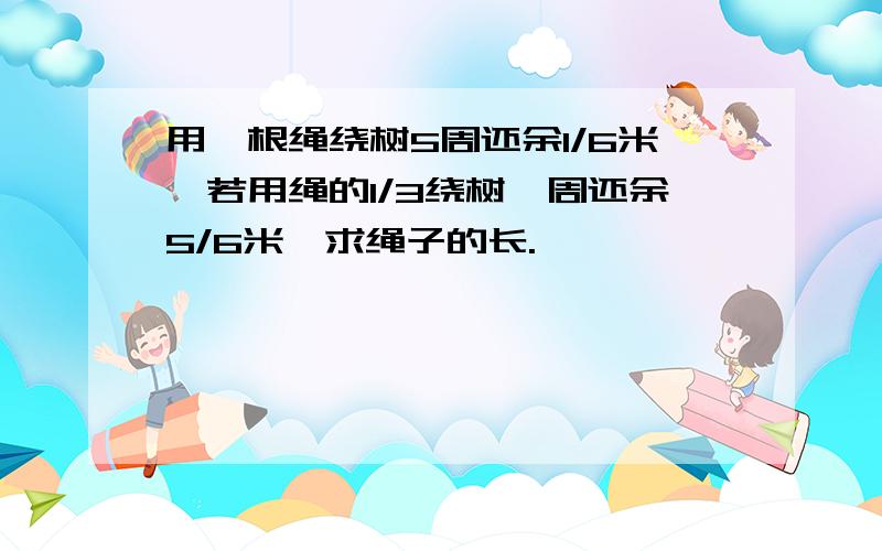 用一根绳绕树5周还余1/6米,若用绳的1/3绕树一周还余5/6米,求绳子的长.