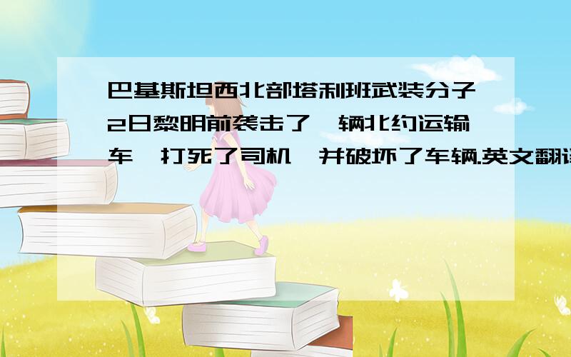 巴基斯坦西北部塔利班武装分子2日黎明前袭击了一辆北约运输车,打死了司机,并破坏了车辆.英文翻译~