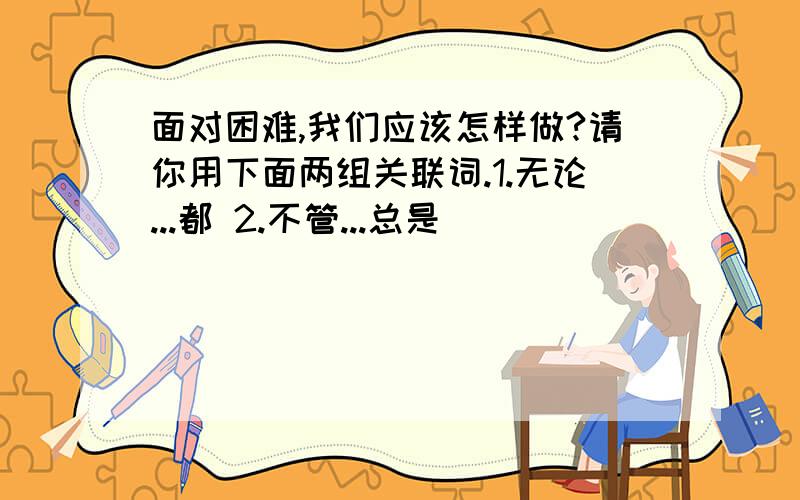 面对困难,我们应该怎样做?请你用下面两组关联词.1.无论...都 2.不管...总是