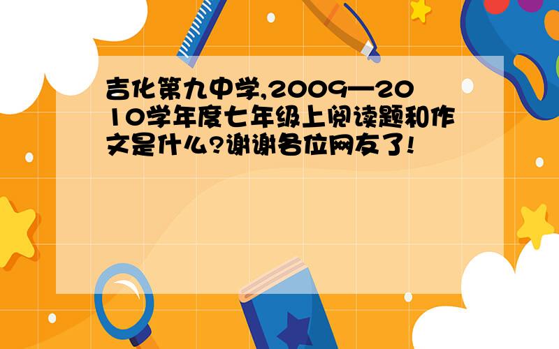 吉化第九中学,2009—2010学年度七年级上阅读题和作文是什么?谢谢各位网友了!