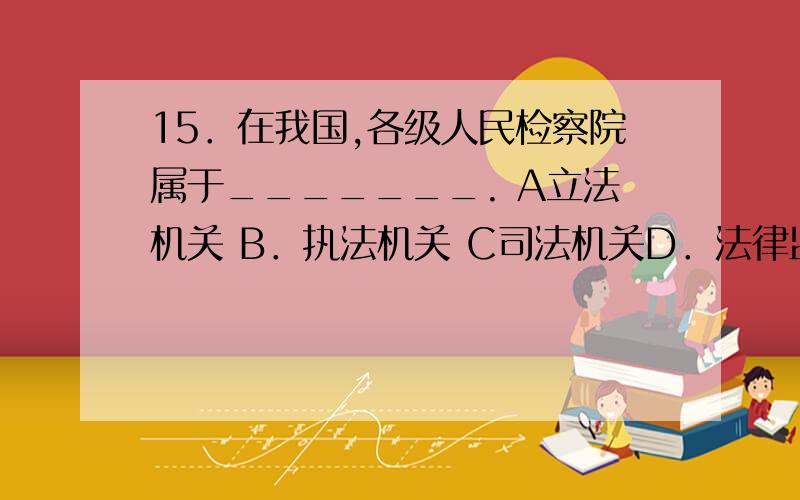 15．在我国,各级人民检察院属于_______. A立法机关 B．执法机关 C司法机关D．法律监督机关