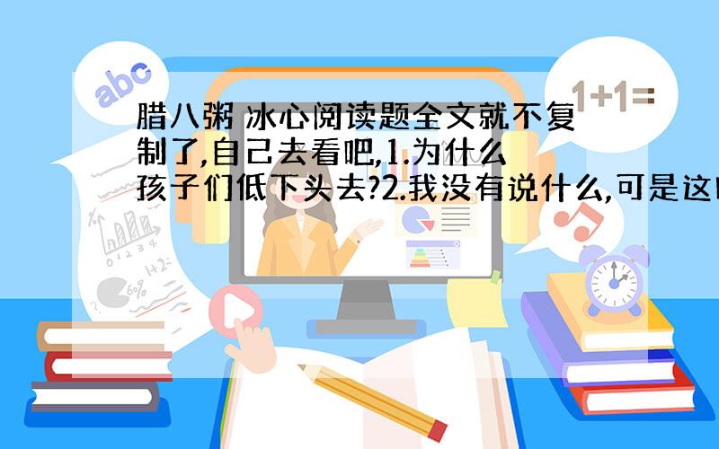 腊八粥 冰心阅读题全文就不复制了,自己去看吧,1.为什么孩子们低下头去?2.我没有说什么,可是这时候我的心理一定不平静,