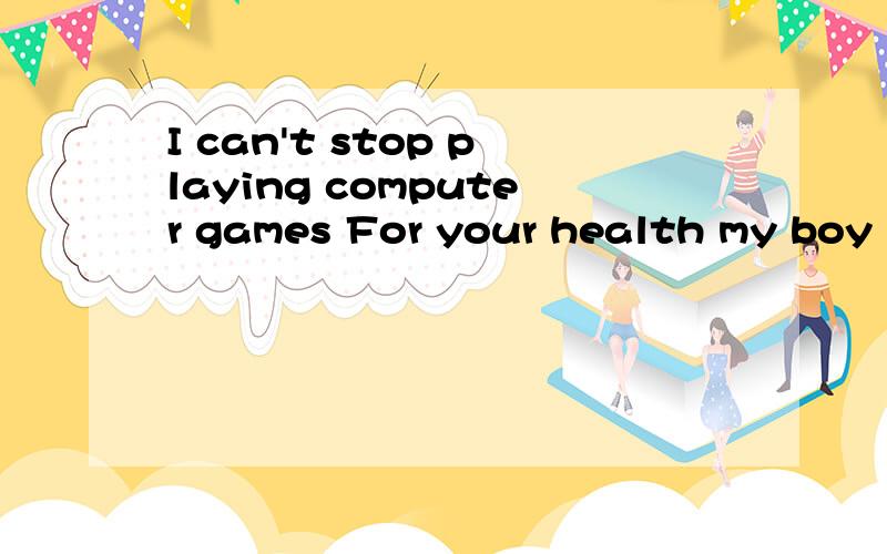 I can't stop playing computer games For your health my boy i