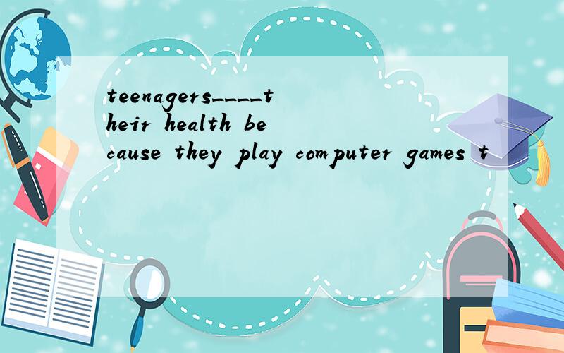 teenagers____their health because they play computer games t