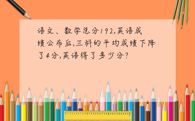 语文、数学总分192,英语成绩公布后,三科的平均成绩下降了4分,英语得了多少分?