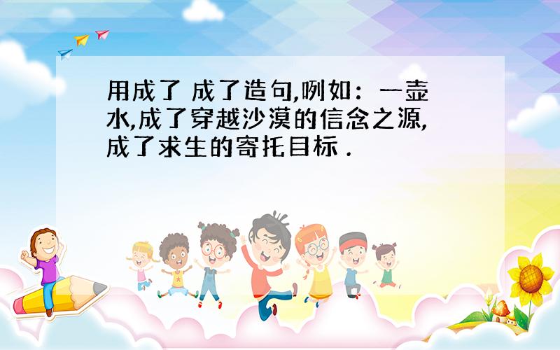 用成了 成了造句,咧如：一壶水,成了穿越沙漠的信念之源,成了求生的寄托目标 .