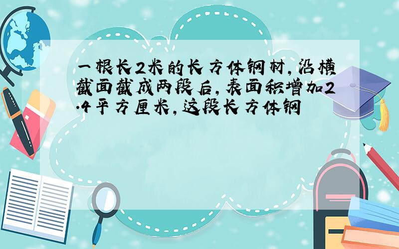 一根长2米的长方体钢材,沿横截面截成两段后,表面积增加2.4平方厘米,这段长方体钢