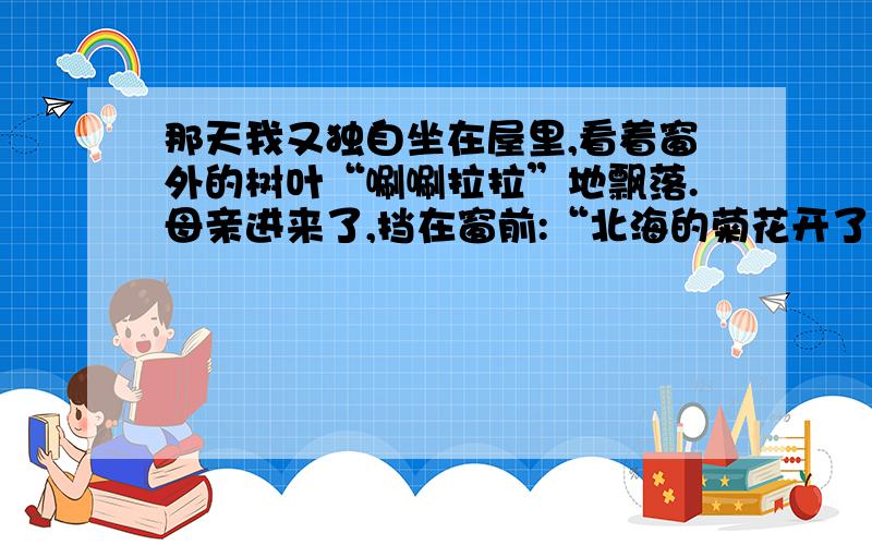 那天我又独自坐在屋里,看着窗外的树叶“唰唰拉拉”地飘落.母亲进来了,挡在窗前:“北海的菊花开了,我推着你去看看吧.”结合