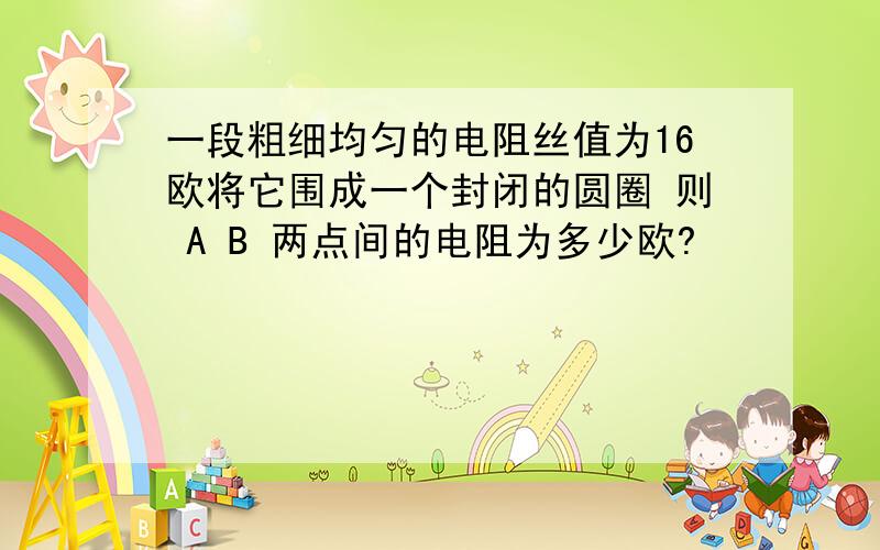 一段粗细均匀的电阻丝值为16欧将它围成一个封闭的圆圈 则 A B 两点间的电阻为多少欧?