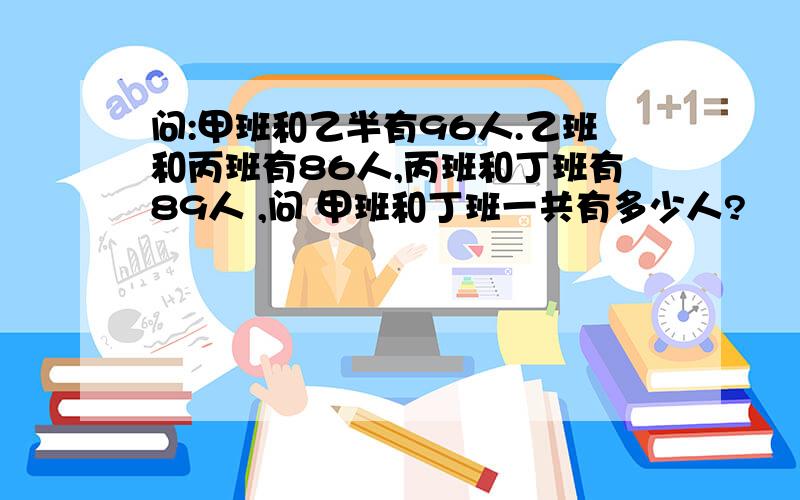 问:甲班和乙半有96人.乙班和丙班有86人,丙班和丁班有89人 ,问 甲班和丁班一共有多少人?