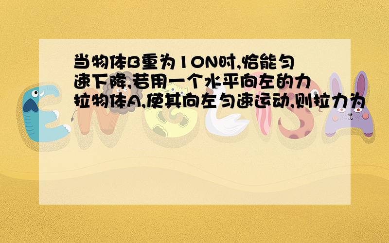 当物体B重为10N时,恰能匀速下降,若用一个水平向左的力拉物体A,使其向左匀速运动,则拉力为