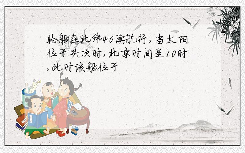 轮船在北纬40读航行,当太阳位于头顶时,北京时间是10时,此时该船位于