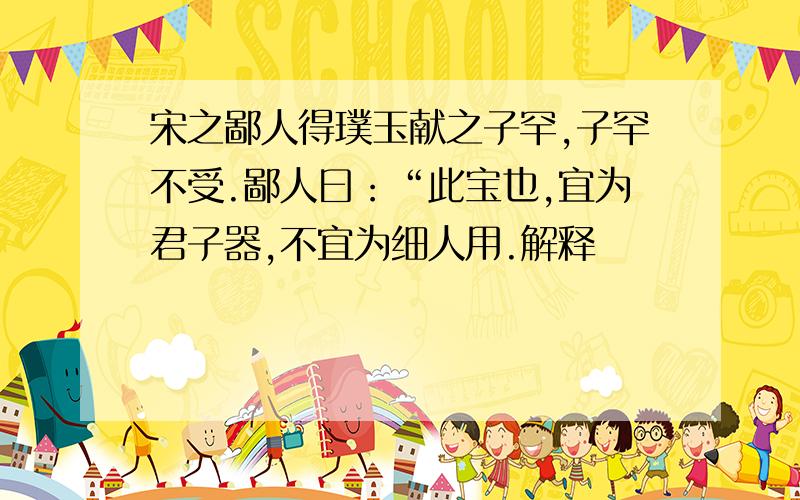 宋之鄙人得璞玉献之子罕,子罕不受.鄙人曰：“此宝也,宜为君子器,不宜为细人用.解释