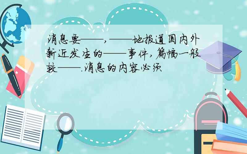 消息要——,——地报道国内外新近发生的——事件,篇幅一般较——.消息的内容必须